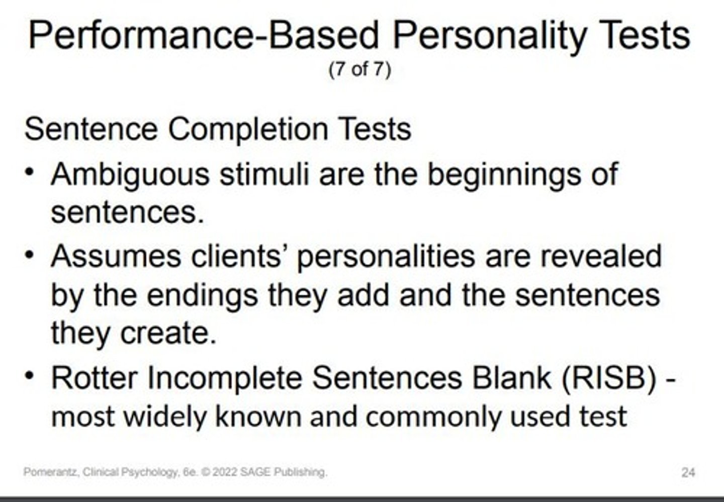 <p>Type of Stimuli: Beginnings of sentences.</p><p>Assumption: Personalities revealed through sentence endings.</p><p>Notable Test: Rotter Incomplete Sentences Blank (RISB).Most recent edition: 1992.Includes 40 sentence "stems."</p><p>Scoring: Has a formal system. Often unused or dependent on clinician judgment. Scientific validity is debated.</p><p>Utility:</p><p>Complements information from other tests.</p><p>Offers qualitative insights into conditions like depression.</p><p>The summary captures the essence of sentence completion tests and their utility in psychological assessment.</p>
