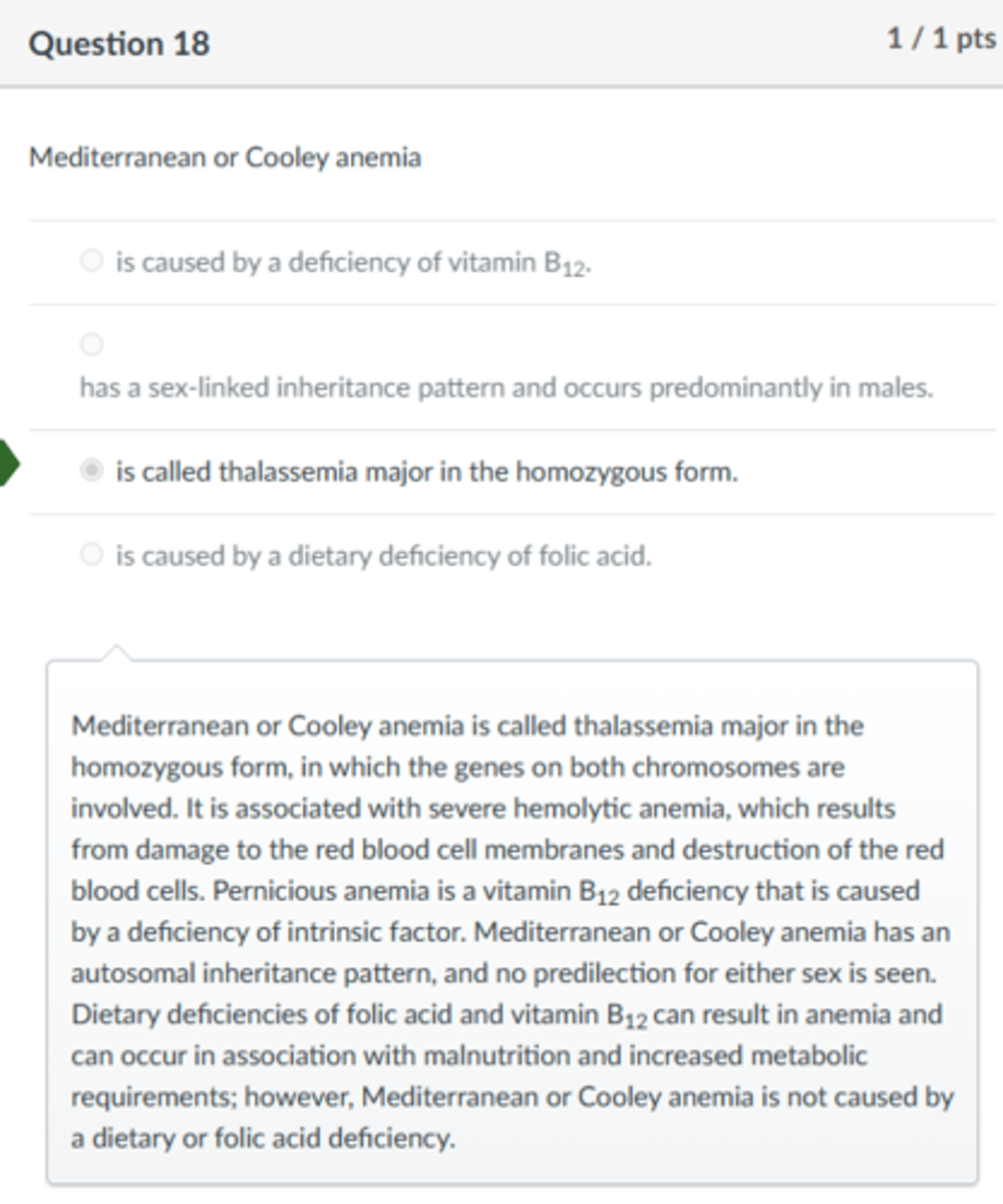 <p>is called thalassemia major in the homozygous form.</p><p>Mediterranean or Cooley anemia is called thalassemia major in the homozygous form, in which the genes on both chromosomes are involved. It is associated with severe hemolytic anemia, which results from damage to the red blood cell membranes and destruction of the red blood cells. Pernicious anemia is a vitamin B12 deficiency that is caused by a deficiency of intrinsic factor. Mediterranean or Cooley anemia has an autosomal inheritance pattern, and no predilection for either sex is seen. Dietary deficiencies of folic acid and vitamin B12 can result in anemia and can occur in association with malnutrition and increased metabolic requirements; however, Mediterranean or Cooley anemia is not caused by a dietary or folic acid deficiency.</p>