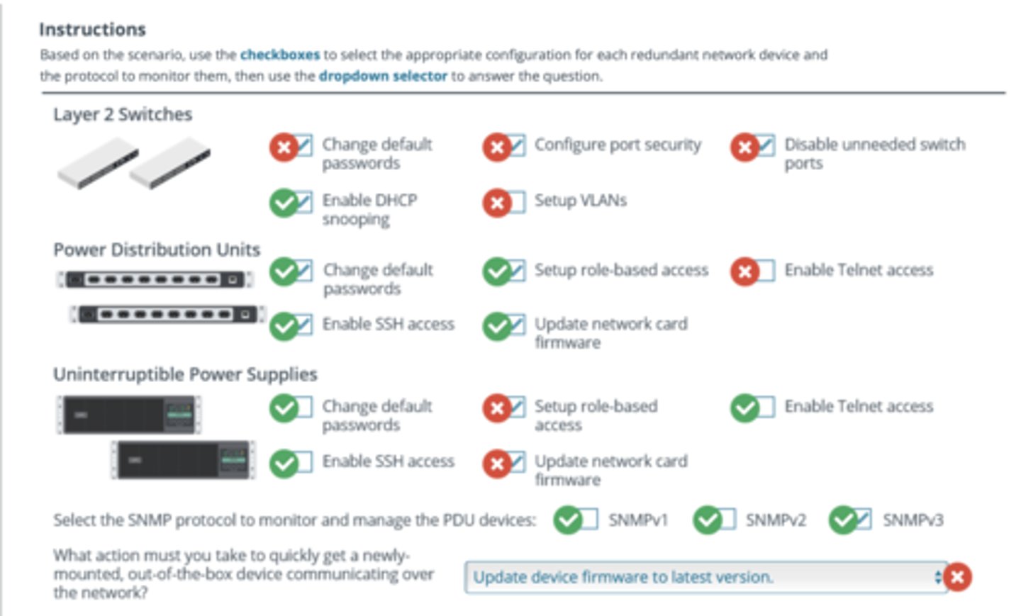 <p>The layer 2 switches have been in production for a few years and have some up-to-date security settings. Since the security settings are up-to-date, it does not require changing default passwords. Configuring port security and disabling unneeded switch ports are unnecessary for the initial setup since all ports should be open to allow easier setup for new devices. Since the company is repurposing these switches, a network administrator may need to configure the VLANs for the specific rack enclosure. Enabling the Dynamic Host Configuration Protocol (DHCP) snooping would be appropriate since new devices will use DHCP services in this rack. Configuring DHCP snooping causes the switch to inspect DHCP traffic arriving on access ports to ensure that a host is not trying to spoof its MAC address.</p><p>Since the Power Distribution Units (PDUs) are new devices out-of-the-box, a network administrator should configure all listed security settings to harden the device. firmware</p><p>Since Uninterruptible Power Supplies (UPSS) are unmanaged, there is no need to configure network security settings. This would be the case for UPSs with or without network cards, which are NOT connected to the network in any way.</p><p>Simple Network Management Protocol version 3 (SNMPv3) is the most secure protocol. Unlike its predecessors, SNMPv3 supports encryption protocols. No special device configurations are required to quickly connect new devices to the network. The network administrator should mount the device, and it will obtain a DHCP IP address when connected to the network.</p>