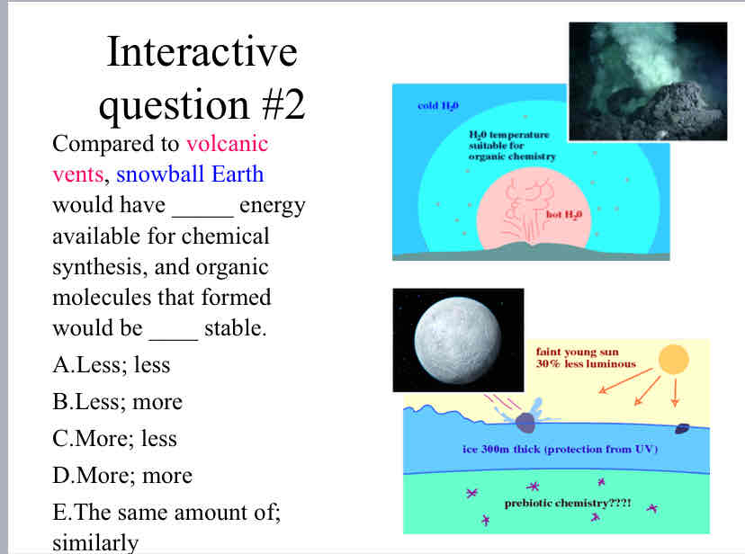 <p>Practice Question (Early Earth) - Compared to <span style="color: rgb(255, 0, 102)">volcanic vents</span><span style="color: rgb(0, 0, 0)">, </span><span style="color: rgb(0, 0, 255)">snowball Earth </span>would have _____ energy available for chemical synthesis, and organic molecules that formed would be ____ stable.</p><p><br></p>