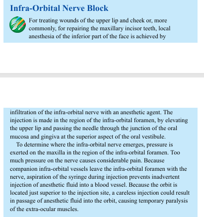 <p>Infra-Orbital Nerve Block For treating wounds of the upper lip and cheek or, more commonly, for repairing the maxillary incisor teeth, local anesthesia of the inferior part of the face is achieved by infiltration of the infra-orbital nerve with an anesthetic agent. The injection is made in the region of the infra-orbital foramen, by elevating the upper lip and passing the needle through the junction of the oral mucosa and gingiva at the superior aspect of the oral vestibule. To determine where the infra-orbital nerve emerges, pressure is exerted on the maxilla in the region of the infra-orbital foramen. Too much pressure on the nerve causes considerable pain. Because companion infra-orbital vessels leave the infra-orbital foramen with the nerve, aspiration of the syringe during injection prevents inadvertent injection of anesthetic fluid into a blood vessel. Because the orbit is located just superior to the injection site, a careless injection could result in passage of anesthetic fluid into the orbit, causing temporary paralysis of the extra-ocular muscles.</p>