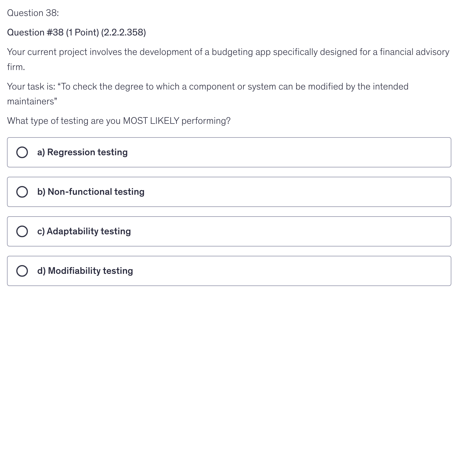 <p>Your current project involves the development of a budgeting app specifically designed for a financial advisory firm.</p><p>Your task is: “To check the degree to which a component or system can be modified by the intended maintainers”</p><p>What type of testing are you MOST LIKELY performing?</p>