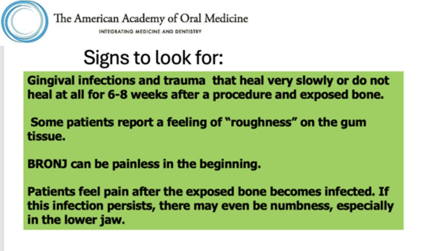 <p>- Gingival infections and trauma that heal very slowly or do not heal at all for 6-8 weeks after a procedure and exposed bone.</p><p>- Some patients report a feeling of "roughness" on the gum tissue.</p><p>- BRONJ can be painless in the beginning.</p><p>- Patients feel pain after the exposed bone becomes infected. If this infection persists, there may even be numbness, especially in the lower jaw.</p>
