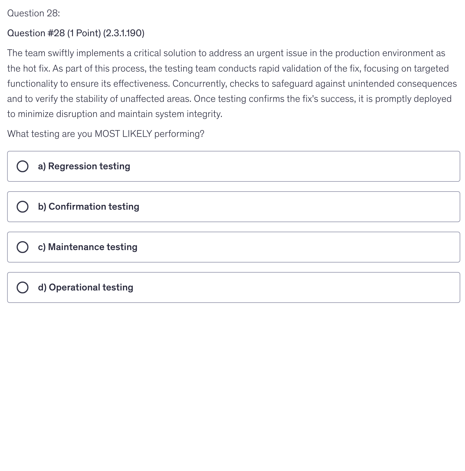 <p>The team swiftly implements a critical solution to address an urgent issue in the production environment as the hot fix. As part of this process, the testing team conducts rapid validation of the fix, focusing on targeted functionality to ensure its effectiveness. Concurrently, checks to safeguard against unintended consequences and to verify the stability of unaffected areas. Once testing confirms the fix's success, it is promptly deployed to minimize disruption and maintain system integrity.</p><p>What testing are you MOST LIKELY performing?</p>