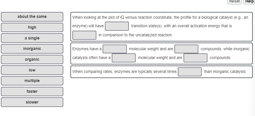 Describe the profile you would expect for a biological catalyst. Complete the sentences to explain why an enzyme is different than an inorganic catalyst.

**Match the words in the left column to the appropriate blanks in the sentences on the right.**