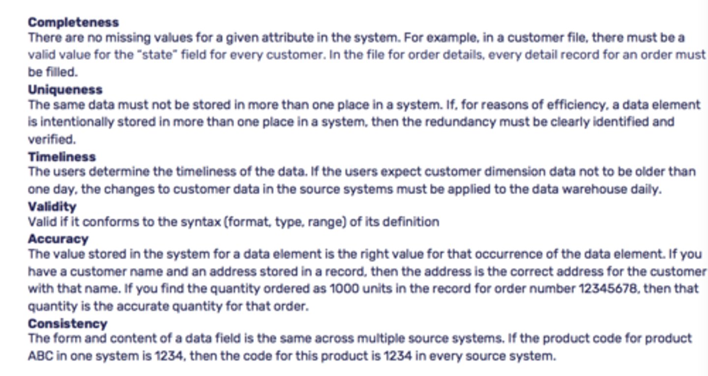 <p>Accuracy - how closely a given attribute matches its intended use.</p><p>Timeliness - measures whether or not the data you need is available at the right time.</p><p>Completeness - minimum amount of information you need to fulfill a business objective. When considering completeness, think about database columns that can't have a null value.</p><p>Consistency - reliability of an attribute. Data consistency typically comes into play in large organizations that store the same data in multiple systems. Considering data consistency is especially important when designing a data warehouse as it sources data from multiple systems.</p><p>Integrity/Validity - indicates whether or not an attribute's value is within an expected range. One way to ensure data validity is to enforce referential integrity in the database.</p><p>Uniqueness - describes whether or not a data attribute exists in multiple places within your organization. Closely related to data consistency, the more unique your data is, the less you have to worry about</p>