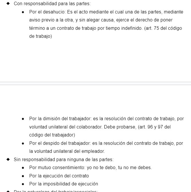 <ul><li><p><span style="font-family: Arial, sans-serif">Con responsabilidad para las partes:</span></p><ul><li><p><span style="font-family: Arial, sans-serif">Por el desahucio: Es el acto mediante el cual una de las partes, mediante aviso previo a la otra, y sin alegar causa, ejerce el derecho de poner término a un contrato de trabajo por tiempo indefinido. (art. 75 del código de trabajo)</span></p></li><li><p><span style="font-family: Arial, sans-serif">Por la dimisión del trabajador: es la resolución del contrato de trabajo, por voluntad unilateral del colaborador. Debe probarse, (art. 96 y 97 del código del trabajador)</span></p></li><li><p><span style="font-family: Arial, sans-serif">Por el despido del trabajador: es la resolución del contrato de trabajo, por la voluntad unilateral del empleador.</span></p></li></ul></li><li><p><span style="font-family: Arial, sans-serif">Sin responsabilidad para ninguna de las partes:</span></p><ul><li><p><span style="font-family: Arial, sans-serif">Por mutuo consentimiento: yo no te debo, tu no me debes.</span></p></li><li><p><span style="font-family: Arial, sans-serif">Por la ejecución del contrato</span></p></li><li><p><span style="font-family: Arial, sans-serif">Por la imposibilidad de ejecución</span></p></li></ul></li><li><p><span style="font-family: Arial, sans-serif">Por la naturaleza del trabajo/especiales:</span></p></li><li><p><span style="font-family: Arial, sans-serif">Contrato por excelencia (verbal)</span></p></li></ul>