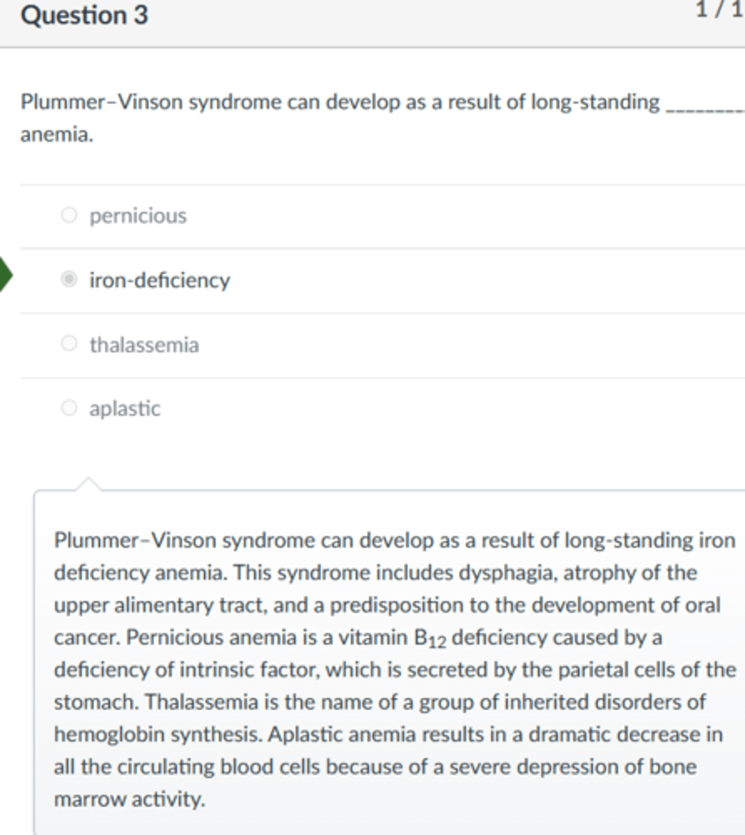 <p>iron-deficiency</p><p>Plummer–Vinson syndrome can develop as a result of long-standing iron deficiency anemia. This syndrome includes dysphagia, atrophy of the upper alimentary tract, and a predisposition to the development of oral cancer. Pernicious anemia is a vitamin B12 deficiency caused by a deficiency of intrinsic factor, which is secreted by the parietal cells of the stomach. Thalassemia is the name of a group of inherited disorders of hemoglobin synthesis. Aplastic anemia results in a dramatic decrease in all the circulating blood cells because of a severe depression of bone marrow activity.</p>
