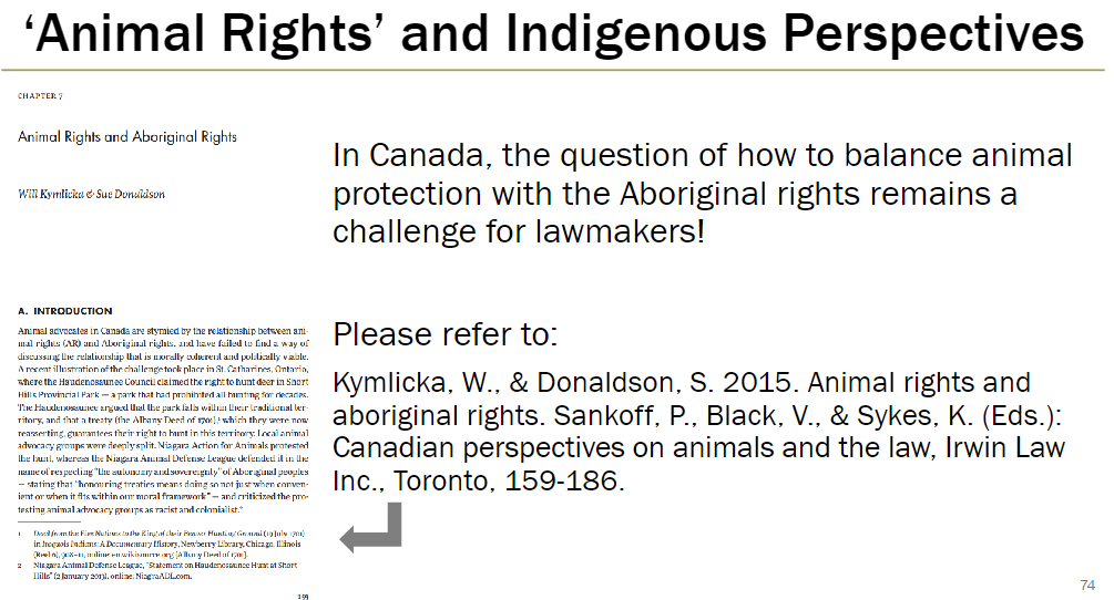 <p><strong>Challenge</strong><br> Balancing animal protection with Aboriginal rights in Canada<br> Indigenous perspectives may differ from mainstream animal welfare approaches</p><p><strong>Reference</strong><br> Kymlicka, W., &amp; Donaldson, S. 2015<br> <em>Animal rights and aboriginal rights</em><br> In Sankoff, P., Black, V., &amp; Sykes, K. (Eds.), <em>Canadian perspectives on animals and the law</em>, Irwin Law Inc., Toronto, 159‑186</p>