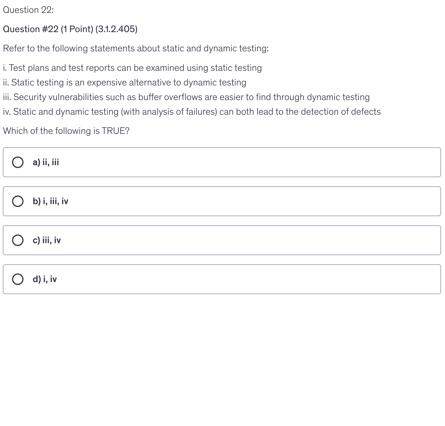 <p>Refer to the following statements about static and dynamic testing:</p><p>i. Test plans and test reports can be examined using static testing</p><p>ii. Static testing is an expensive alternative to dynamic testing</p><p>iii. Security vulnerabilities such as buffer overflows are easier to find through dynamic testing</p><p>iv. Static and dynamic testing (with analysis of failures) can both lead to the detection of defects</p><p>Which of the following is TRUE?</p><p></p>