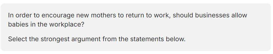 <p>A. Yes, because new mothers will get more work done if their child is with them</p><p>B. Yes, because new mothers will not feel as guilty about returning to work, or worry about their baby's wellbeing if their baby is with them.</p><p>C. No, because new mothers often struggle to return to work, and should be encouraged to stay with their child until they start school.</p><p>D. No, because babies can be noisy and disruptive, and are likely to cause distraction to other staff members.</p>