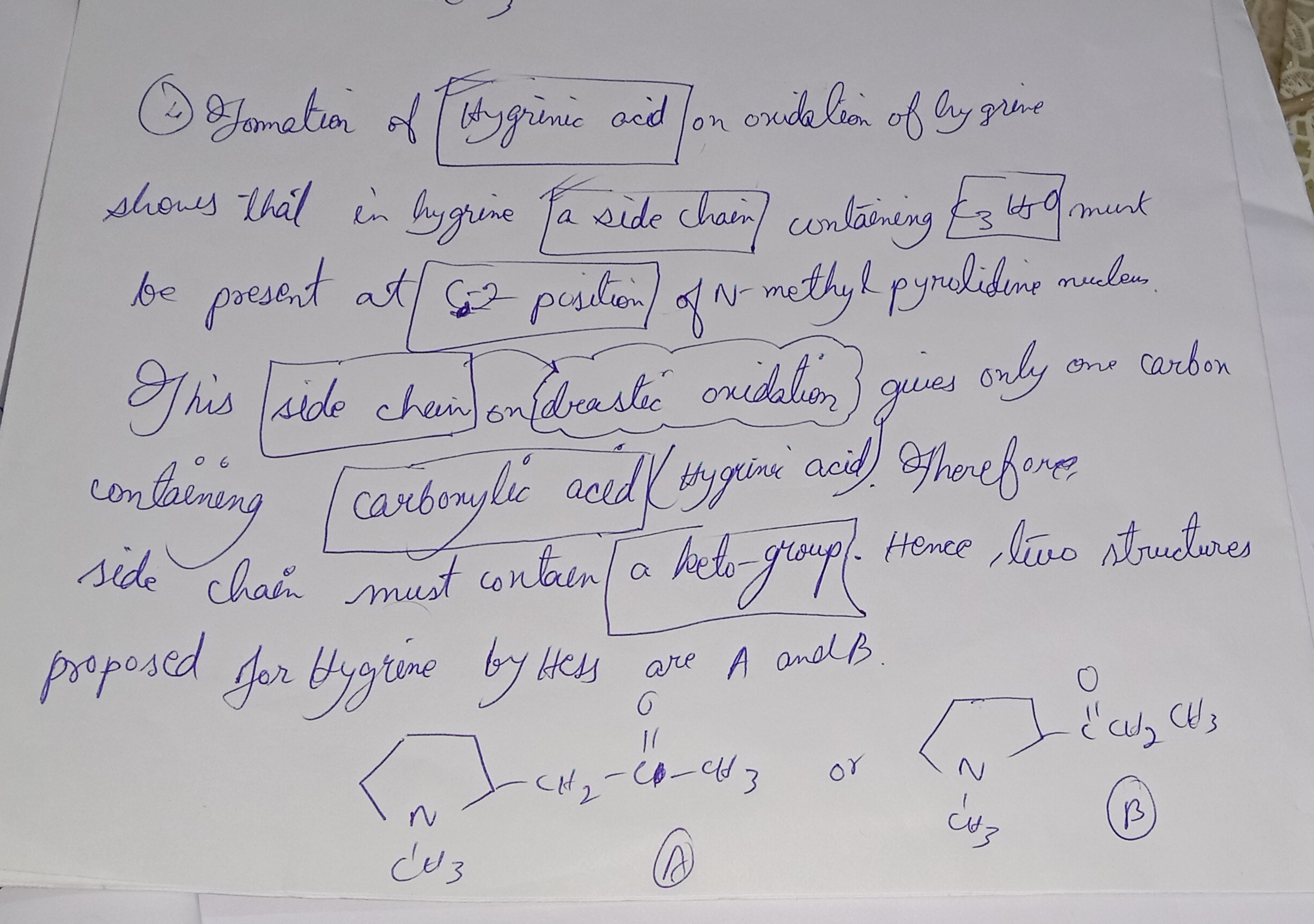 <p><strong>Reaction Diagram</strong></p><p></p><p>Yahan tumhare notes me (+)-Hygrinic acid ka decarboxylation reaction dikhaya gaya hai:</p><p></p><p>Jab Hygrinic acid ko heat dete hain, toh yeh N-methyl pyrrolidine + CO₂ banata hai.</p><p></p><p>Iska matlab <strong>carboxyl group ring ke position-2 par hai,</strong> kyunki <strong>decarboxylation</strong> easily ho raha hai.</p><p></p><p>---</p><p></p><p><strong><mark data-color="red" style="background-color: red; color: inherit">Point (3) – Presence of N–CH₃ group</mark></strong></p><p></p><p>N–CH₃ group ka presence confirm hota hai <strong>Herzig determination </strong>se.</p><p></p><p>Is test me compound ko <strong>HI ke saath heat karke CH₃I (methyl iodide) </strong>banate hain aur measure karte hain.</p><p></p><p><strong><mark data-color="red" style="background-color: red; color: inherit">Point (4) – Formation of Hygrinic acid on oxidation of Hygrine</mark></strong></p><p></p><p>1. Jab Hygrine ka oxidation hota hai, toh Hygrinic acid banta hai.</p><p></p><p></p><p>2. Is reaction se yeh pata chalta hai ki Hygrine ke C₂ position par (N-methyl pyrrolidine ring ke doosre carbon par) ek side chain present hai.</p><p></p><p>3. Ye side chain ka molecular fragment C₃H₅O hota hai.</p><p></p><ul><li><p>C₃ → teen carbon atoms</p></li><li><p>H₅ → paanch hydrogen atoms</p></li><li><p>O → ek oxygen atom</p></li></ul><p></p><p>4. Jab is side chain ka drastic oxidation hota hai, toh sirf ek carbon-containing carboxylic acid milta hai → iska matlab side chain me baaki carbon atoms kisi aur functional group me hote hain.</p><p></p><p>5. Yeh functional group <strong>keto group (C=O) </strong>hota hai.</p><p></p><p>---</p><p></p><p><span data-name="bulb" data-type="emoji">💡</span> Conclusion:</p><p>Side chain ka structure aisa hona chahiye jo:</p><p></p><ul><li><p>C₃H₅O formula match kare,</p></li><li><p>C₂ position pe attached ho,</p></li><li><p>Aur oxidation se ek-carbon ka carboxylic acid banaye.</p></li></ul><p></p><p>Isi basis par Hygrine ke 2 possible structures (A &amp; B) propose kiye gaye by Hess.</p><p></p>