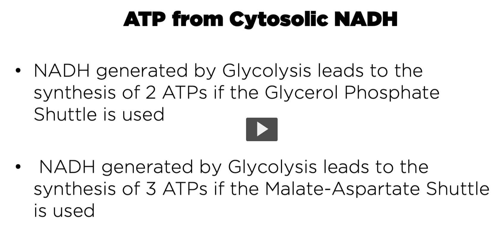 <p><strong><u>ATP</u></strong><u> from </u><strong><u>Cytosolic NADH</u></strong></p><p><strong>production of NADH </strong>in the<strong> kreb cycle</strong> happens in the <strong>mitochondria,</strong> becoming available for <strong>cellular respiration</strong>.</p><p><strong>When it’s produced in the mitochondria</strong>, both<strong> NADH</strong> and <strong>FADH2</strong> are <strong>readily available</strong> for the<strong> oxidative phosphorylation</strong>.</p><p>However, <strong>if the NADH</strong> is <strong>producing the cytoplasm</strong>, there <strong>needs to be a system</strong> that<strong> moves those electrons</strong> into the <strong>mitochondria.</strong></p><p>Therefore, the way to circumvent this <strong>is by using one of the two shunts</strong>. This is where <strong>we’re</strong> going to<strong> contrast the fate of the mechanisms</strong> by <strong>which electrons from NADH</strong> have <strong>been produced via glycolysis </strong>are<strong> moved into the mitochondria for ATP production.</strong></p><p><u>bottom line</u></p><p><strong>NADH </strong>generated by the glycolysis leads to synthesis of 2 ATPs if the glycerol phosphate shuttle is used</p><p>NADH generated by Glycolysis leads to the synthesis of 3 ATPs if the Malate Aspartate Shuttle is used. </p>