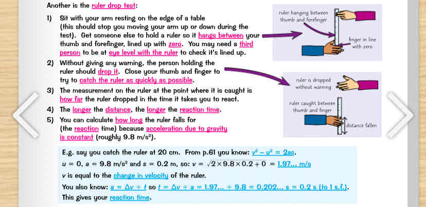 <ol><li><p>sit with ur arm resting on the edge of a table (should stop u moving ur arm up/down during the test). Get someone else to hold a ruler so it hangs between ur thumb &amp; forefinger, lined up w 0. U may need a third person to be at eye level w the ruler to check its lined up</p></li><li><p>without giving any warning, the person holding the ruler should drop it. Close ur thumb &amp; finger to try to catch the ruler as quickly as possible</p></li><li><p>The measurement on the ruler at the point where its caught is how far the ruler dropped in the time it takes u to react</p></li><li><p>the longer the distances, the longer the reaction time</p></li><li><p>u can calculate how long the ruler falls for (the reaction time) because acceleration due to gravity is constant (roughly 9.8 m/s²)</p></li><li><p>Its pretty hard to do this experiment accurately so u should do a lot of repeats &amp; calculate an average reaction time. The results will be better if the ruler falls straight down - u might want to add a blob of modelling clay to the bottom to stop it from waving about</p></li><li><p>Make sure its a fair test - use the same ruler for each repeat, &amp; have same person dropping it</p></li><li><p>u could try to investigate some factors affecting reaction time, e.g. u could introduce distractions by having some music playing or by having someone talk to u while the test takes place</p></li><li><p>Remember to still do lots of repeats &amp; calculate the mean reaction time w distractions, which u can compare to the mean reaction time w/out distractions</p></li></ol>