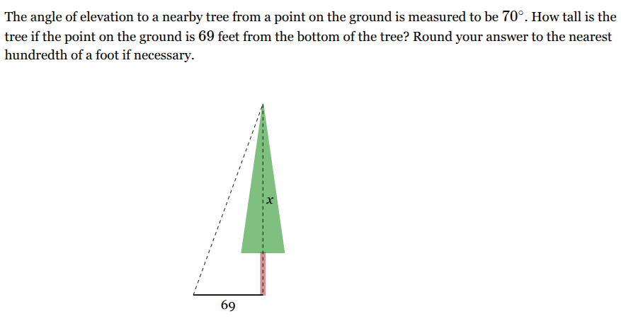<p>The angle of elevation to a nearby tree from a point on the ground is measured to be <span style="font-family: KaTeX_Main, "Times New Roman", serif; line-height: 1.2; font-size: 1.21em;"><span>70∘</span></span>. How tall is the tree if the point on the ground is <span style="font-family: KaTeX_Main, "Times New Roman", serif; line-height: 1.2; font-size: 1.21em;"><span>69</span></span> feet from the bottom of the tree? Round your answer to the nearest hundredth of a foot if necessary.</p>