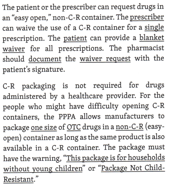 <p>All prescription drugs with a few exceptions, must be dispensed in child resistant containers.</p><p><br>The pharmacist can dispense prescription in a container that is not child resistant if the patient signs a waiver.</p>