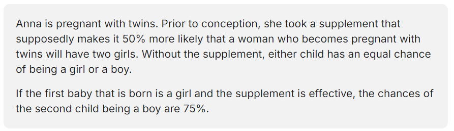 <p></p><p>A. Yes, because the second child is more likely to be a boy than a girl due to the effect of the supplement.</p><p>B. Yes, because the chances of either twin being girls add up to 125%.</p><p>C. No, because the chances of the second child being a girl are 75%.</p><p>D. No, because the chances of the second child being a boy are 33%.</p>