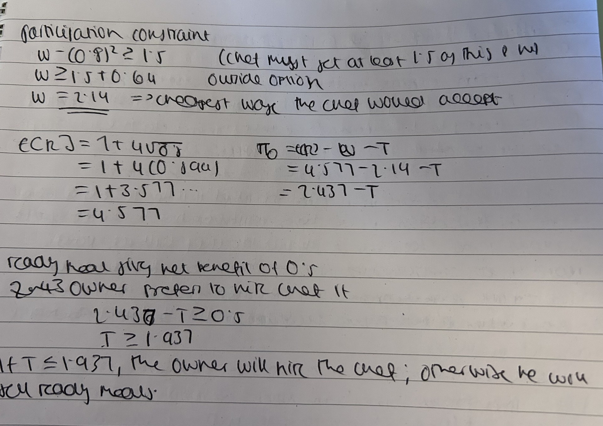 <ul><li><p>the chef will make an effort of 0.8 but not above it </p></li><li><p>the fixed wage that the owner pays has to cover the cost of effort and the alternative option of the chef </p></li><li><p>the total cost for the owner if they adopted the technology would be 2.14 + <span><span>𝜏</span></span></p></li><li><p><span><span>the net beneifts of adopting the technology will be 4.57 - 2.14 - 𝜏 and this has to be larger than the ready meal alternative that gives 0.5 </span></span></p></li></ul><p></p>