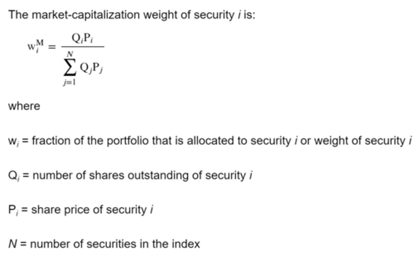 <p>An index weighting method in which the weight assigned to each constituent security is determined by dividing its market capitalization by the total market capitalization (sum of the market capitalization) of all securities in the index. Also called value weighting. Market capitalization calculated by multiplying the number of shares outstanding by the market price per share.</p><p>Biggest disadvantage is that constituent securities whose prices have risen the most (or fallen the most) have a greater (or lower) weight in the index.</p><p>Only rebalanced to reflect mergers, acquisitions, liquidations, and other corporate actions between rebalancing dates.</p><p>Equity and fixed income indexes are predominantly market cap-weighted.</p>