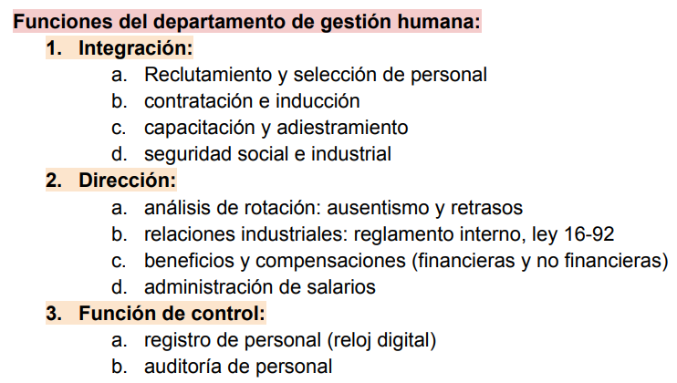 <ol><li><p><strong>Integración</strong>: Reclutamiento y selección de personal, Contratación e inducción, Capacitación y adiestramiento, Seguridad social e industrial</p></li></ol><ol start="2"><li><p><strong>Dirección</strong>. Análisis de rotación: ausentismo y retrasos, Relaciones industriales: reglamento interno, ley 16-92, Beneficios y compensaciones (financieras y no financieras), Administración de salarios</p><p></p><p>3. <strong>Función de control. </strong>Registro de personal (reloj digital), Auditoría de personal</p></li></ol>