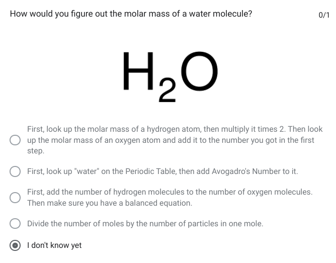 <p>How would you figure out the molar mass of a water molecule?</p><p></p><ol><li><p>First, look up the molar mass of a hydrogen atom, then multiply it times 2. Then look up the molar mass of an oxygen atom and add it to the number you got in the first step.</p></li><li><p>First, look up &quot;water&quot; on the Periodic Table, then add Avogadro&apos;s Number to it.</p></li><li><p>First, add the number of hydrogen molecules to the number of oxygen molecules. Then make sure you have a balanced equation.</p></li><li><p>Divide the number of moles by the number of particles in one mole.</p></li></ol>