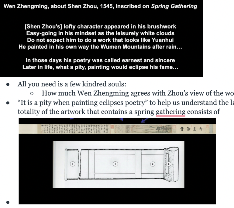 <ul><li><p><span><strong><span>Right to Left:</span></strong><span> Scenes of mountains and trees that make a nest for a small dwelling on the right, in which 2 isolated human beings direct their attention to the trees - contemplating - then contemplate the magically space that we understand to be a lake (mountains, mist, more trees, more mountains, larger body of water) arrival of 2 more figures into a space that has been contemplated</span></span></p><ul><li><p><span><span>As this is happening, there is writing around the image</span></span></p></li></ul></li><li><p><span><span>All you need is a few kindred souls:&nbsp;</span></span></p><ul><li><p><span><span>How much Wen Zhengming agrees with Zhou’s view of the world as written on the art</span></span></p></li></ul></li><li><p><span><span>“It is a pity when painting eclipses poetry” to help us understand the largest share of surface area in the totality of the artwork that contains a spring gathering, consists of</span></span></p></li><li><p><span><span>There are 5 inscriptions on Spring Gathering by the Qianlong emperor: generations would come back to this painting and join in this community of painting and writing, </span><strong><span>so crucial to understand why some works in Chinese art history are more important for students to know about than other</span></strong></span></p><ul><li><p><span><span>Not just about the picture: about the tangible marks of how people have looked at this picture and found something they identify with</span></span></p></li></ul></li><li><p><span><span>People open this scroll by unrolling it: experiencing the scroll in a long continuous session of contemplation and admiration, unfolding fo the scene is natural</span></span></p><ul><li><p><span><strong><span>Rhythm of image and appreciation is crucial to the whole experience</span></strong></span></p></li></ul></li></ul><p></p>