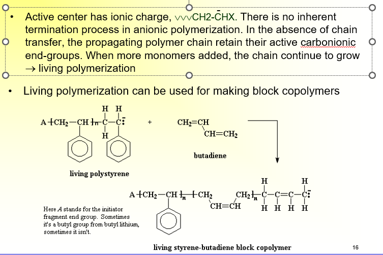 <ul><li><p><span>Active center has ionic charge, \/\/\/CH2-CHX. There is no inherent termination process in anionic polymerization. </span></p></li><li><p><span>In the absence of chain transfer, the propagating polymer chain retain their active carbonionic end-groups. </span></p></li><li><p><span>When more monomers added, the chain continue to grow </span></p></li><li><p><span>→ living polymerization</span></p></li><li><p><span>Can be used for making block copolymers</span></p></li></ul><p></p>