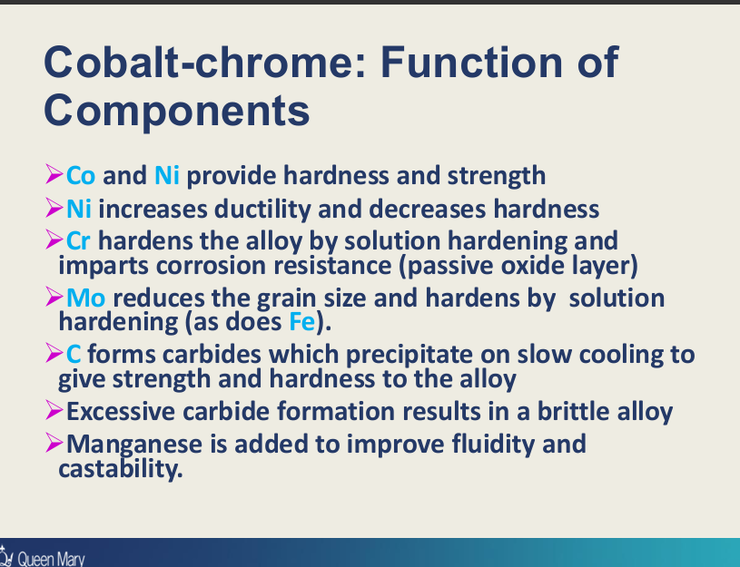 <p>Cobalt:&nbsp;</p><ul><li><p>hardness and strength</p></li></ul><p>Ni:</p><ul><li><p>hardness and strength (in Ni-Cr)</p></li><li><p>increases <strong>ductility</strong> and decreases hardness (C to Co in Ni-Cr alloys)?</p></li></ul><p>Cr:</p><ul><li><p>hardens the alloy by <strong>solution hardening,</strong> </p></li><li><p><strong>corrosion resistance</strong> by passive oxide layer</p></li></ul><p>Mo+Fe:</p><ul><li><p>reduce <strong>grain sizes</strong> </p></li><li><p><strong>hardens by solution hardening</strong></p></li></ul><p>C:</p><ul><li><p>forms <strong>carbides</strong> which precipitates on slow cooling to give <strong>strength and hardness</strong>  (excesses results in brittle alloy - therefore added in small amounts)</p></li></ul><p>Mn:</p><ul><li><p>improve <strong>fluidity and castability </strong></p></li></ul><p></p>