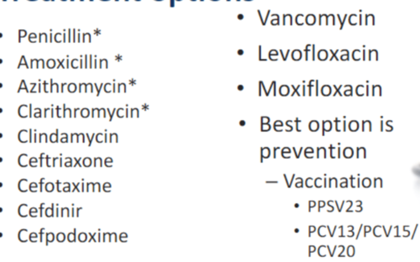 <p>• Penicillin*</p><p>• Amoxicillin *</p><p>• Azithromycin*</p><p>• Clarithromycin*</p><p>• Clindamycin</p><p>• Ceftriaxone</p><p>• Cefotaxime</p><p>• Cefdinir</p><p>• Cefpodoxime</p><p>• Vancomycin</p><p>• Levofloxacin</p><p>• Moxifloxacin</p><p>• Best option is prevention</p><p>- Vaccination</p><p>• PPSV23</p><p>* = resistance</p>