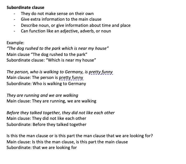 <ul><li><p>They do not make sense on their own</p></li><li><p>Give extra information to the main clause</p></li><li><p>Describe noun, or give information about time and place</p></li><li><p>Can function like an adjective, adverb, or noun</p></li></ul><p>Example: “The dog rushed to the park which is near my house” Main clause “The dog rushed to the park” Subordinate clause: “Which is near my house”</p><p>The person, who is walking to Germany, is pretty funny Main clause: The person is pretty funny Subordinate: Who is walking to Germany</p><p>They are running and we are walking Main clause: They are running, we are walking</p><p>Before they talked together, they did not like each other Main clause: They did not like each other Subordinate: Before they talked together</p><p>Is this the man clause or is this part the man clause that we are looking for? Main clause: Is this the man clause, is this part the main clause Subordinate: that we are looking for</p>