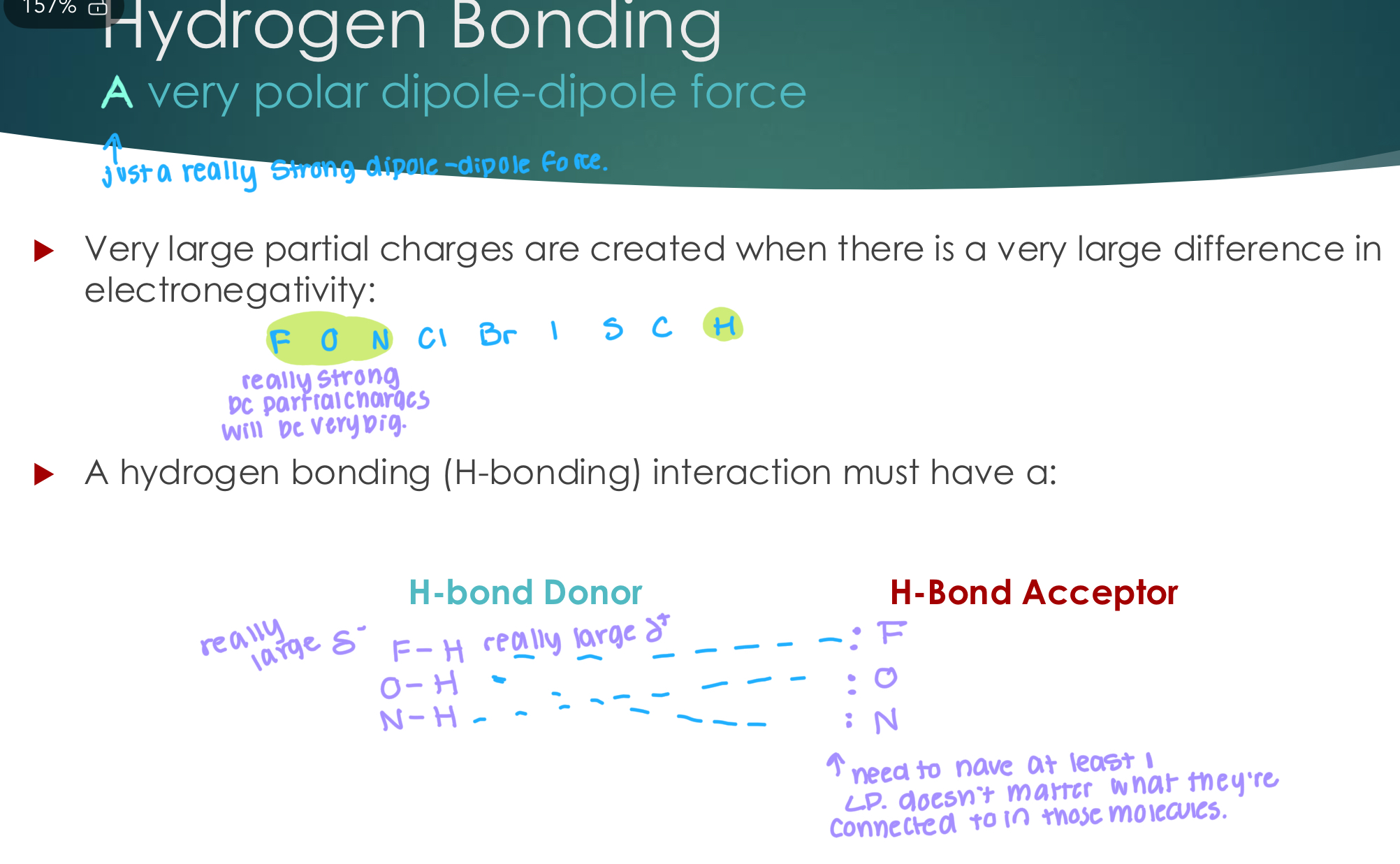 <p>A very polar dipole-dipole force</p><p> Very large partial charges are created when there is a very large difference in</p><p>electronegativity:</p><p> A hydrogen bonding (H-bonding) interaction must have a:</p><p>H-bond Donor </p><p></p><p>H-Bond Acceptor</p><p></p>