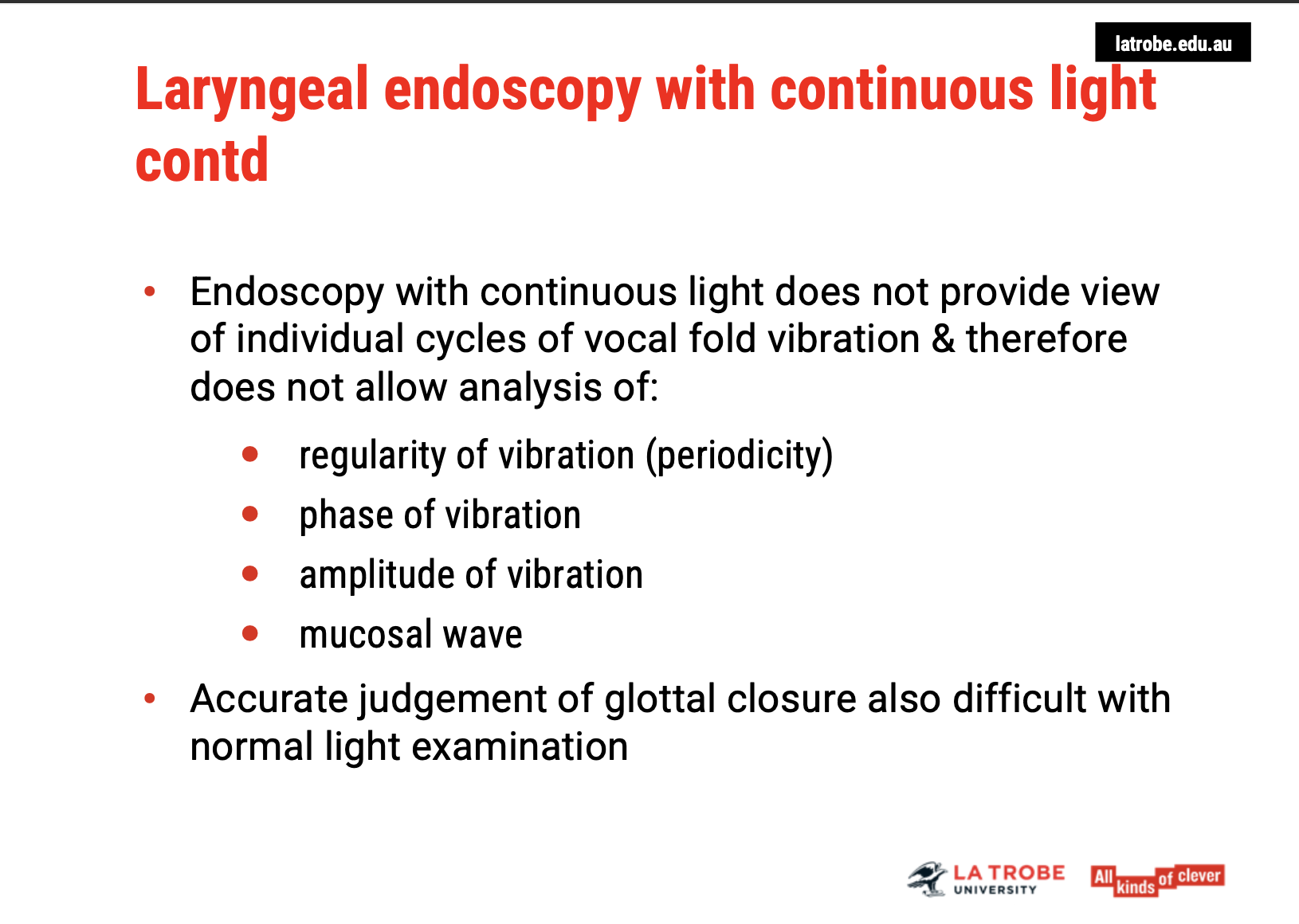 <ul><li><p><span><strong>Continuous Light Endoscopy</strong>:</span></p><ul><li><p><span>Provides a view of the larynx but does not capture the <strong>individual cycles</strong> of vocal fold vibration.</span></p></li><li><p><span><strong>Limitations</strong>:</span></p><ul><li><p><span><strong>No detailed analysis</strong> of the <strong>periodicity</strong> or <strong>regularity</strong> of vocal fold vibrations.</span></p></li><li><p><span><strong>Amplitude of vibration</strong>, <strong>phase of vibration</strong>, and <strong>mucosal wave</strong> cannot be clearly assessed.</span></p></li><li><p><span><strong>Glottal closure</strong> can be difficult to judge accurately under continuous light.</span></p></li></ul></li></ul></li><li><p><span><strong>Stroboscopy</strong>:</span></p><ul><li><p><span>This technique uses a <strong>pulsed light</strong> to illuminate the vocal folds, allowing for a <strong>slow-motion view</strong> of the vibration cycles, which can be analysed in terms of regularity, amplitude, and mucosal wave.</span></p></li></ul></li></ul><p>&nbsp;</p><p><span><strong>Key Takeaway</strong></span>: Stroboscopy is crucial for a more <span><strong>precise analysis</strong></span> of vocal fold function, especially for observing <span><strong>vibration characteristics</strong></span> and <span><strong>glottal closure</strong></span>, which are not visible with continuous light endoscopy.</p><p></p>