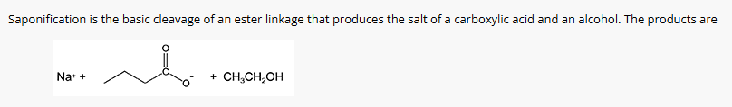 <p>Saponification is the basic cleavage of an ester linkage that produces the sale of a carboxylic acid and an alcohol. The products are: </p>