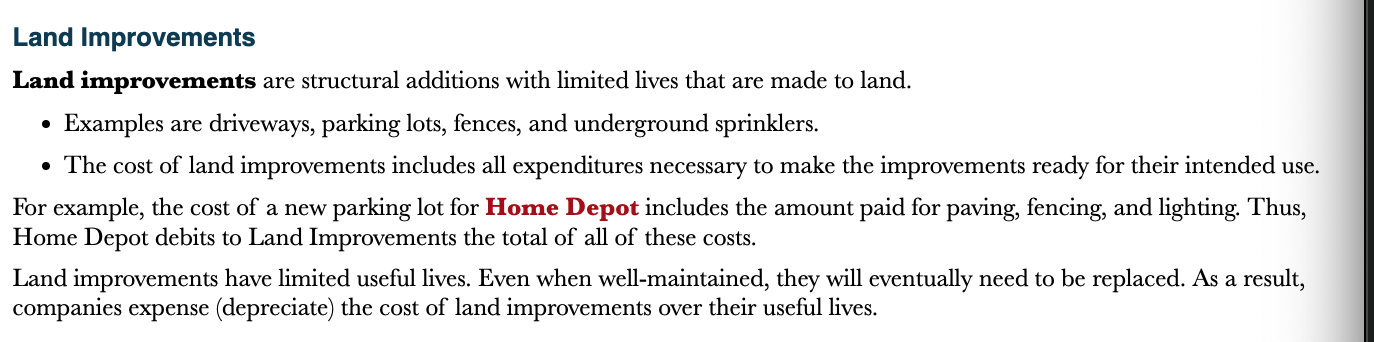 <p>Structural additions with limited lives that are made to land</p>
<ul>
<li>Driveways, parking lots, and underground sprinklers</li>
</ul>
<p>The cost of land improvements include all expenditures necessary to make the improvement ready for their intended use</p>