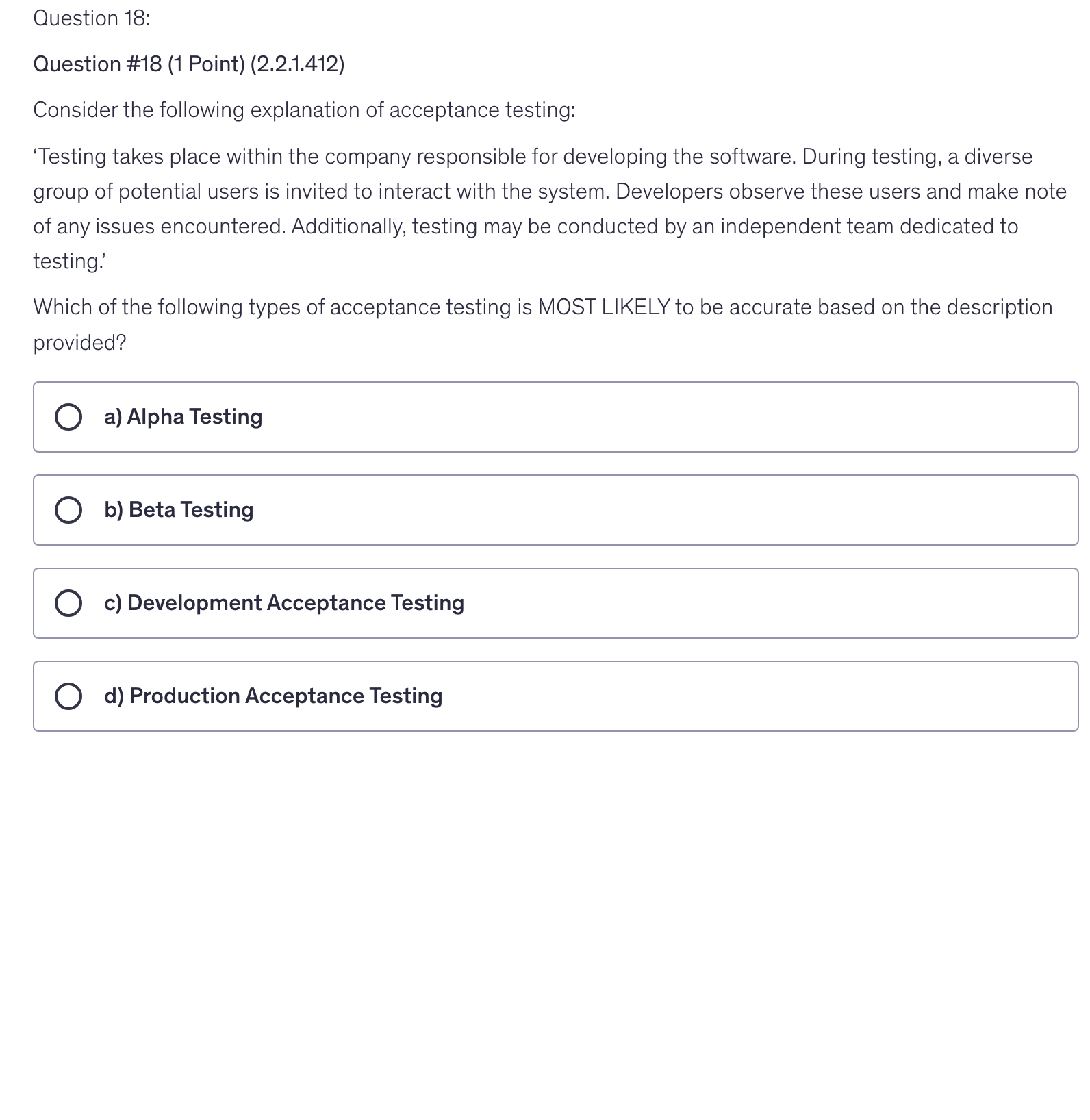 <p>Consider the following explanation of acceptance testing:</p><p>‘Testing takes place within the company responsible for developing the software. During testing, a diverse group of potential users is invited to interact with the system. Developers observe these users and make note of any issues encountered. Additionally, testing may be conducted by an independent team dedicated to testing.’</p><p>Which of the following types of acceptance testing is MOST LIKELY to be accurate based on the description provided?</p>