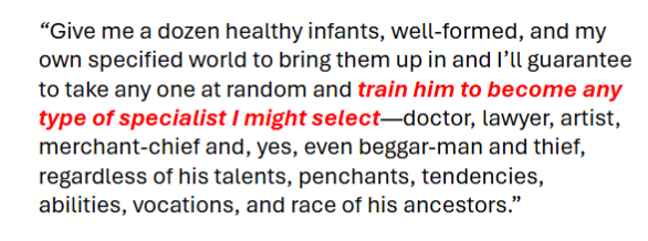 <p>Children are blank slates shaped entirely by experience (nurture over nature).</p><ul><li><p>Waiting to be conditioned by parents, teachers, society<br><span style="color: rgb(255, 255, 255);"><span>• No innate temperaments (nature)<br>• Experience is everything (nurture)</span></span></p></li></ul><p></p>