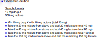 <p><mark data-color="blue">BLENDING POWDERS</mark></p><ul><li><p><strong>Geometric dilution</strong></p><ul><li><p>Very useful for achieving a uniform distribution of potent drugs</p><ul><li><p>Start with the ingredient present in the smallest amount</p></li><li><p>Add additional ingredients in order of quantity required by approximately doubling the portion being mixed with each addition</p></li></ul></li></ul></li></ul>