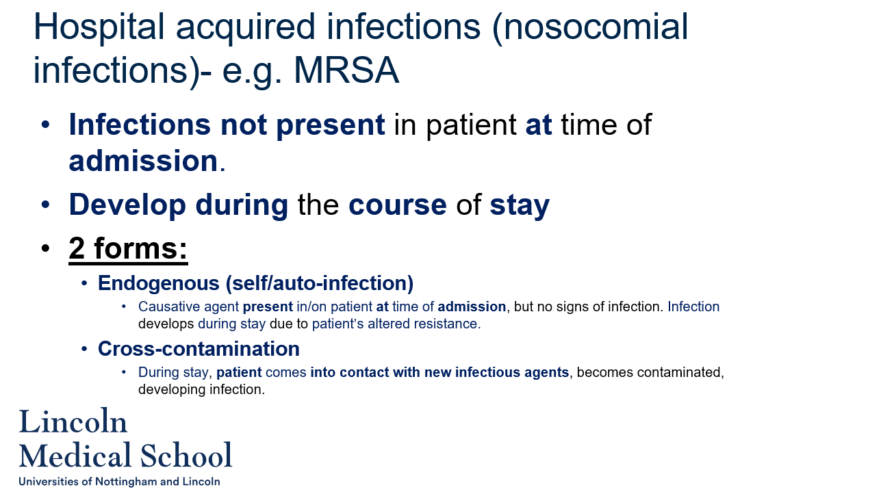 <ol><li><p>Hospital-acquired infections, also known as nosocomial infections, are infections that are not present in a patient at the time of admission to a healthcare facility, but develop during the course of their stay.</p></li><li><p>The two forms of hospital-acquired infections are endogenous (self/auto) infections and cross-contamination infections.</p></li><li><p>An endogenous infection is a type of hospital-acquired infection in which the causative agent is present in or on the patient at the time of admission, but the patient shows no signs of infection. The infection develops during the patient&apos;s stay due to factors that alter their resistance to the pathogen, such as the use of antibiotics or other medications, surgical procedures, or immune system suppression.</p></li><li><p>Cross-contamination infection is a type of hospital-acquired infection in which the patient comes into contact with new infectious agents during their stay in the healthcare facility. This can happen through contact with contaminated medical equipment or surfaces, healthcare workers, or other patients.</p></li><li><p>Methicillin-resistant Staphylococcus aureus (MRSA) is an example of a hospital-acquired infection that can cause serious infections in patients who are already ill or have weakened immune systems. It is often spread through contact with contaminated surfaces or people, and can be difficult to treat with antibiotics.</p></li></ol>