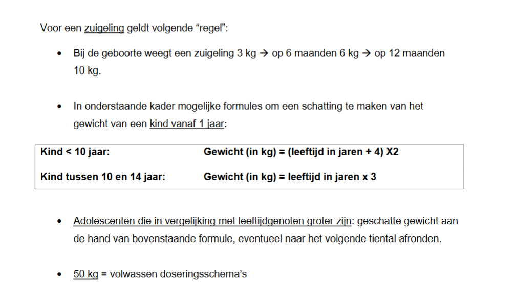 <p>-Vragen aan de ouders.</p><p>-Speciaal meetlint die via de lengte van het kind ook het gewicht aangeeft (Pediatrisch Reanimatie-en Interventielint/ PRIL-lint).</p><p>-Meetsystemen die rekening houden met lengte en postuur van het kind (PAWPER, BROWSELOW tape).</p><p>-Als de leeftijd gekend is en de andere opties niet beschikbaar zijn kan je een app gebruiken zoals “spoedeisende hulp bij kinderen”. </p><p>-Formules → zijn onnauwkeurig en worden daardoor niet aanbevolen:</p><ul><li><p>Zuigeling = 3kg bij geboorte, 6kg op 6 maanden en 10kg op 12 maanden.</p></li><li><p>Kind 1-10 jaar → (leeftijd in jaren + 4) x2 = gewicht in kg.</p></li><li><p>Kind 10-14 jaar → leeftijd in jaren x3 = gewicht in kg.</p></li></ul><p>Bij kinderen die groot zijn voor hun leeftijd pas je ook de formule toe en rond je eventueel af naar het volgende tiental. Vanaf 50kg wordt een volwassenen dosisschema gegeven.</p><p></p>