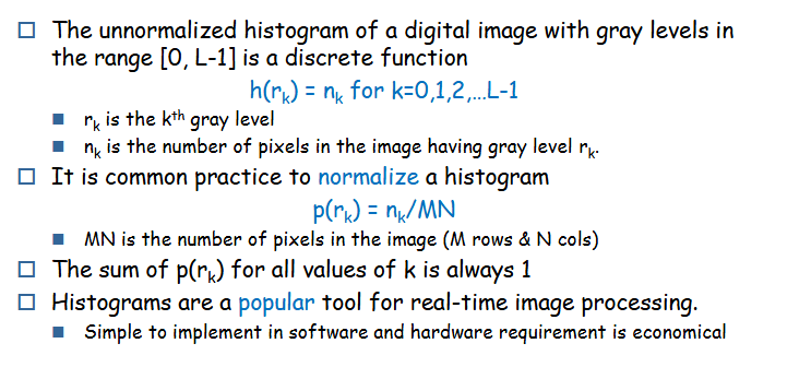 <ul><li><p>histogram represents the frequency of each intensity value in an image</p></li><li><p>involves analyzing and modifying this distribution to enhance image quality</p></li><li><p>formulas</p><ul><li><p>unnormalized hist in [0, L-1] → <strong>h(r<sub>k</sub>)= n<sub>k</sub></strong></p></li><li><p>normalized hist → <strong>p(r<sub>k</sub>) = n<sub>k</sub>/MN</strong></p></li><li><p>r<sub>k</sub> = k<sup>th</sup> gray value</p></li><li><p>n<sub>k</sub> = number of pixels having gray level r<sub>k</sub></p></li></ul></li></ul><p></p>