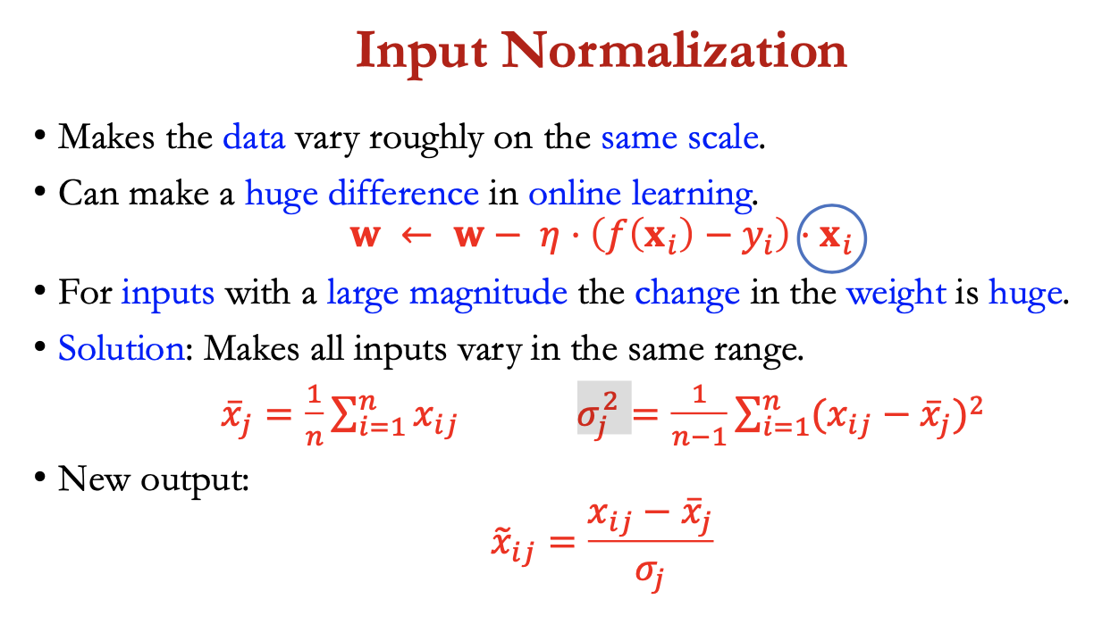 <p>makes data vary roughly on the same scale</p><ul><li><p>can make a huge diff in online learning </p></li></ul><p></p><p><span>𝐰←𝐰−𝜂⋅(𝑓(𝐱𝑖) −𝑦𝑖) ⋅𝐱𝑖</span></p><p></p><p>for inputs w large magnitude, the change in weight = huge</p><ul><li><p>solution: makes all inputs vary in same range</p></li></ul><p></p><p><span>𝑥 bar j =1/n ∑ xi,j</span></p><p><span>𝜎² j = 1/ (n-1)</span> ∑ (xij<span>- xbarj)² </span></p><p></p><p><span>new output:</span></p><p><span>= xij - xbarj / </span>𝜎j</p><p></p>