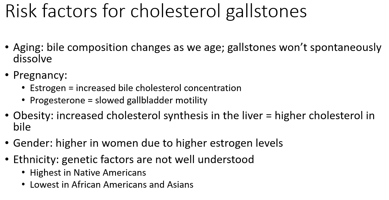 <ul><li><p class=""><strong>Aging</strong>: bile composition changes, stones don’t dissolve easily</p></li><li><p class=""><strong>Pregnancy</strong>:</p><ul><li><p class=""><strong>Estrogen</strong> ↑ bile cholesterol</p></li><li><p class=""><strong>Progesterone</strong> ↓ gallbladder motility</p></li></ul></li><li><p class=""><strong>Obesity</strong>: ↑ cholesterol production = more in bile</p></li><li><p class=""><strong>Female gender</strong>: higher estrogen</p></li><li><p class=""><strong>Ethnicity</strong>:</p><ul><li><p class=""><strong>Highest</strong> risk: Native Americans</p></li><li><p class=""><strong>Lowest</strong>: African Americans, Asians</p></li></ul></li></ul><p></p>