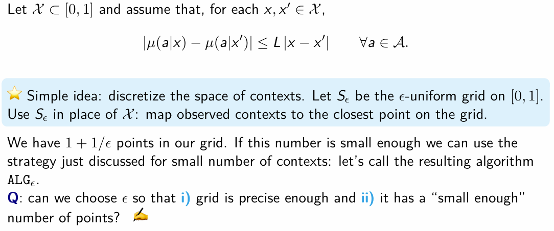 <ul><li><p>the idea is to reduce the problem into a smaller set of contexts by discretizing the context space</p></li><li><p>we treat each grid point as a seperate context - so for each context x we map it onto the closet grid point</p></li><li><p>we have in total 1 + 1/eps points in our grid</p></li></ul><p></p>