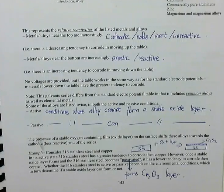 <ul><li><p>the galvanic series represents the relative reactivities of the listed metals and alloys</p><ul><li><p>metals/alloys near the top are cathodic/noble/inert/unreactive</p><ul><li><p>i.e. there is a decreasing tendency to corrode in moving up the table</p></li></ul></li><li><p>metals/alloys near the bottom are increasingly anodic/reactive</p><ul><li><p>i.e. there is an increasing tendency to corrode in moving down the table </p></li></ul></li></ul></li><li><p>no voltages are provided, but the table works in the same way as for the standard electrode potentials — materials lower down the table have the greater tendency to corrode</p></li><li><p>this galvanic series differs from the standard electro potential table in that it includes common alloys as well as elemental metals </p></li><li><p>some of the alloys are listed twice, in both active and passive conditions</p><ul><li><p>active: conditions where alloy cannot form a stable oxide layer</p></li><li><p>passive: conditions where alloy can form a stable oxide layer</p></li></ul></li><li><p>the presence of a stable oxygen containing film (oxide layer) on the surface shifts these alloys towards the cathodic (less reactive) end of the series</p></li></ul><p></p>