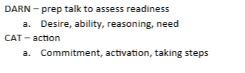 <p>DARN- prep talk to assess readiness</p><ul><li><p>Desire, Ability, Reasoning, Need</p></li></ul><p>CAT- action</p><ul><li><p>Commitment, Activation, Taking steps</p></li></ul><p></p>