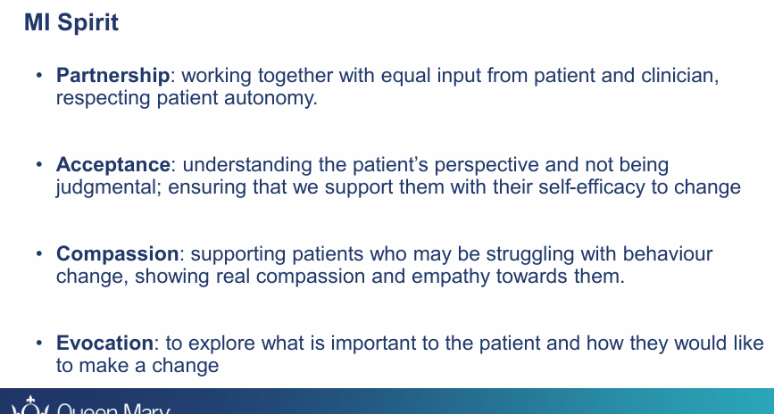 <ul><li><p><strong><u>Partnership</u>:</strong> Spirit of partnership: working together with <strong>equal</strong> input from Pt and Clinician, respecting pt <strong>autonomy</strong></p></li><li><p><strong><u>Acceptance</u>: </strong>Understanding Pts perspective and not being <strong>judgemental;</strong> ensuring that we support them with their self-efficacy to change</p></li><li><p><strong><u>Compassion</u>:</strong> Supporting Pts who may be <strong>struggling</strong> with behaviour change, showing real compassion and empathy words them </p></li><li><p><strong><u>Evocation:</u></strong> To explore what is important to the pt and how they would like to make a change </p></li></ul><p></p>