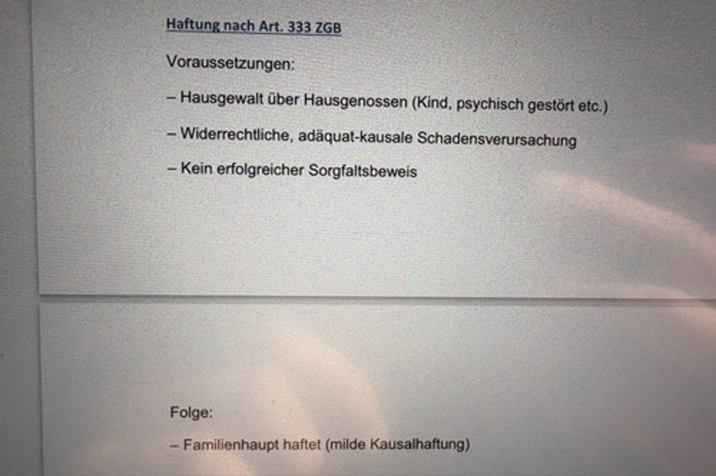 <p>Voraussetzungen:</p><p>- Hausgewalt über Hausgenossen (Kind, psychisch gestört etc.)</p><p>- Widerrechtliche, adäquat-kausale Schadensverursachung</p><p>- Kein erfolgreicher Sorgfaltsbeweis</p><p>Folge:</p><p>- Familienhaupt haftet (milde Kausalhaftung)</p>