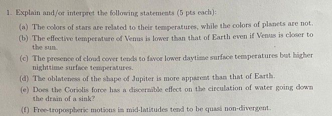 <p></p><p>a) the colors of stars are related to their temperatures, while the colors of planets are not.</p><p>b) the effective temperature of Venus is lower than that of Earth even if Venus is closer to the sun.</p><p>c) the pressence of cloud cover tends to favor lower daytime surface temperatures but higher night time surface temperatures</p><p>d) the oblateness of the shape of Jupiter is more apparent than that of Earth</p><p>e) Does the Coriolis force has a discernible effect on the circulation of water going down the drain of a sink?</p><p>f) free-tropospheric motions in mid-latitudes tend to be quasi non-divergent.</p>