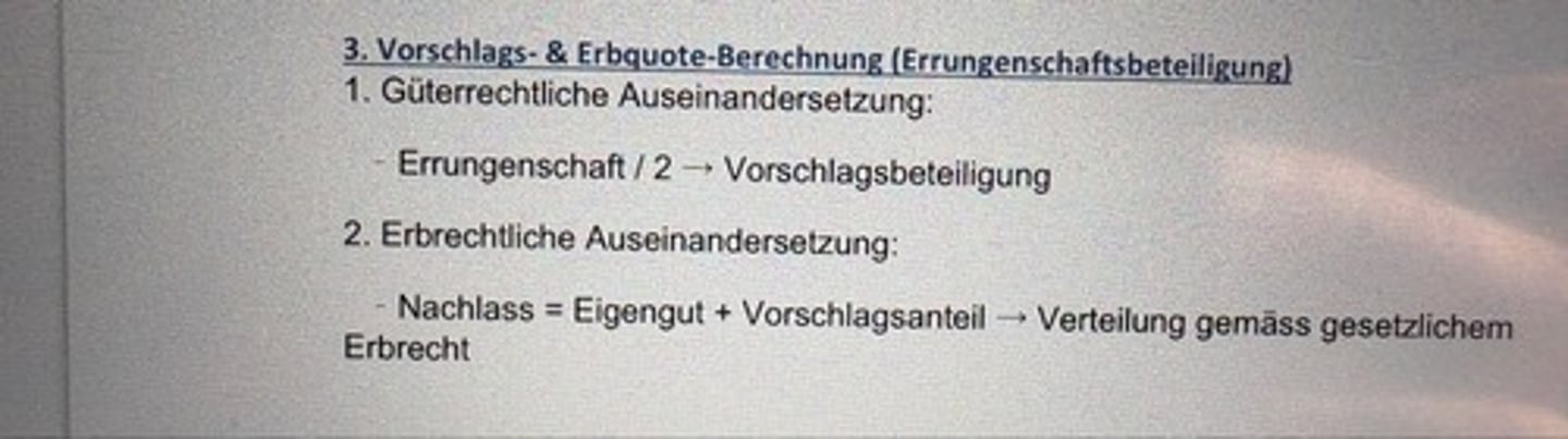 <p>1. Güterrechtliche Auseinandersetzung:</p><p>- Errungenschaft /</p><p>2->Vorschlagsbeteiligung</p><p>2. Erbrechtliche Auseinandersetzung:</p><p>- Nachlass = Eigengut + Vorschlagsanteil → Verteilung gemäss gesetzlichem Erbrecht</p>