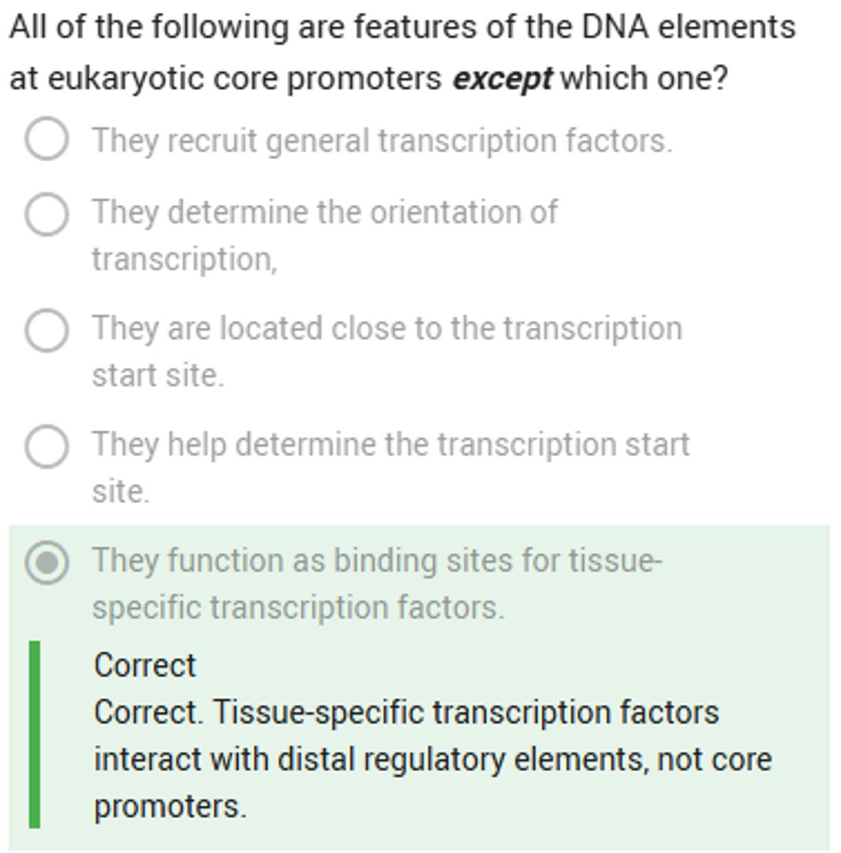<p>1 - attracts transcription factors and RNA pol to the start site</p><p>2 - sets start site and orientation</p><p>3 - initiates base level transcription</p><p>4 - consists of elements (located) about 40bp from the start site (in either direction)</p>